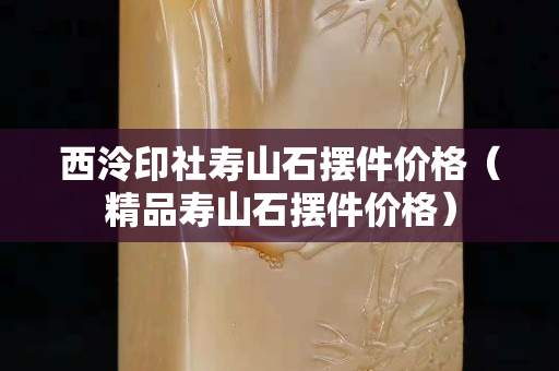西泠印社壽山石擺件價格（精品壽山石擺件價格）