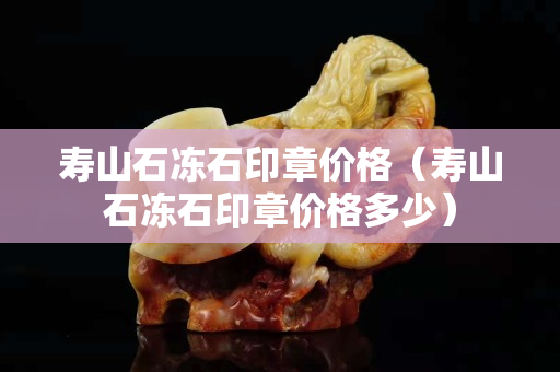 壽山石凍石印章價格（壽山石凍石印章價格多少）