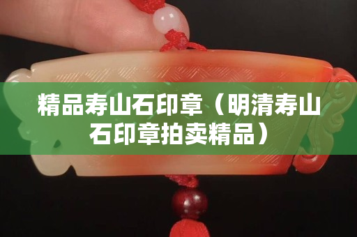 精品壽山石印章（明清壽山石印章拍賣精品）