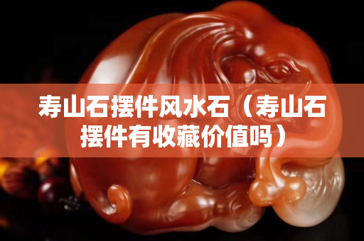 壽山石擺件風(fēng)水石（壽山石擺件有收藏價(jià)值嗎）