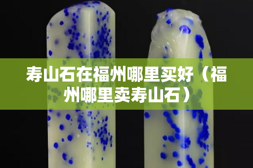 壽山石在福州哪里買好（福州哪里賣壽山石）