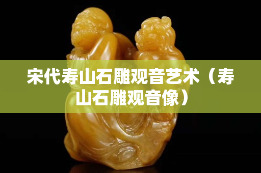 宋代壽山石雕觀音藝術（壽山石雕觀音像）