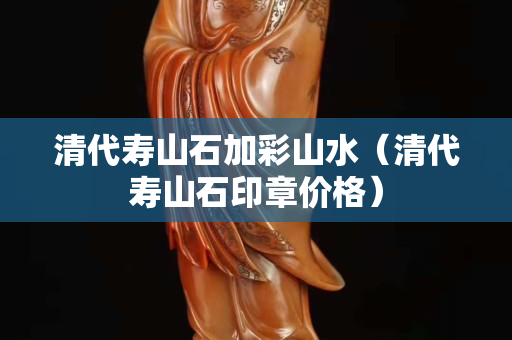 清代壽山石加彩山水（清代壽山石印章價格）