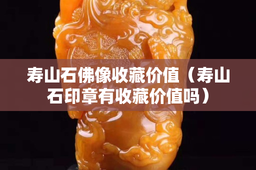 壽山石佛像收藏價(jià)值（壽山石印章有收藏價(jià)值嗎）