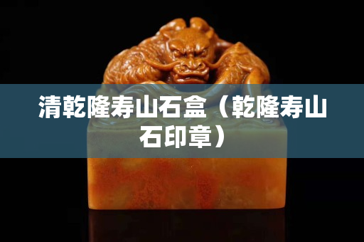 清乾隆壽山石盒（乾隆壽山石印章）