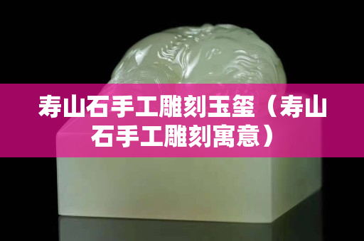 壽山石手工雕刻玉璽（壽山石手工雕刻寓意）