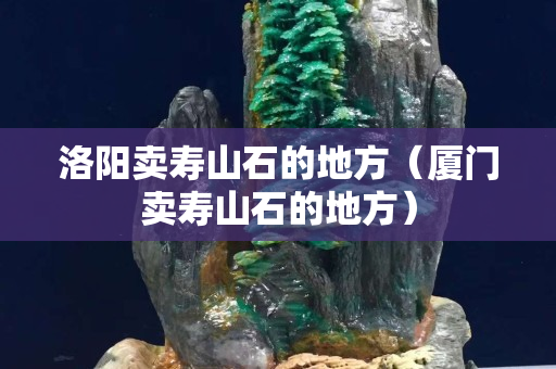 洛陽賣壽山石的地方（廈門賣壽山石的地方）