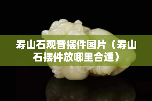 壽山石觀音擺件圖片（壽山石擺件放哪里合適）