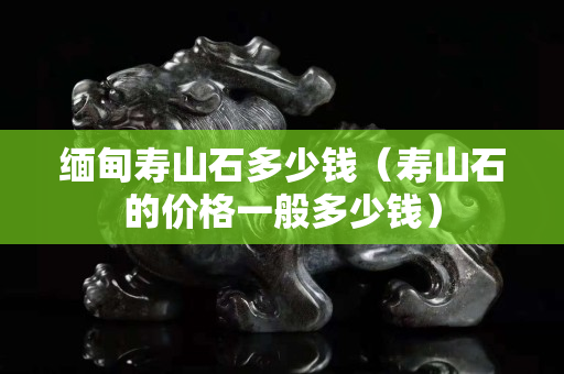 緬甸壽山石多少錢（壽山石的價格一般多少錢）