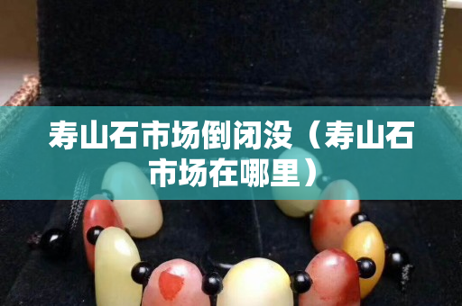 壽山石市場倒閉沒（壽山石市場在哪里）