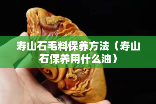 壽山石毛料保養(yǎng)方法(壽山石保養(yǎng)用什么油) 壽山石毛料保養(yǎng)方法(壽山石保養(yǎng)用什么油)