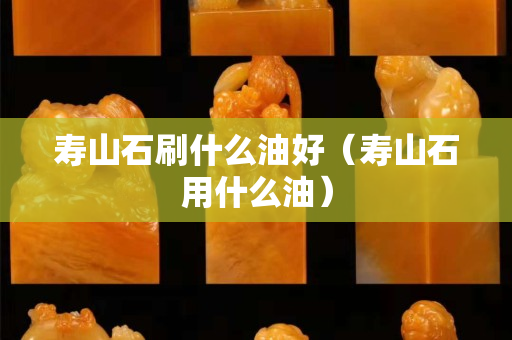 壽山石刷什么油好（壽山石用什么油）