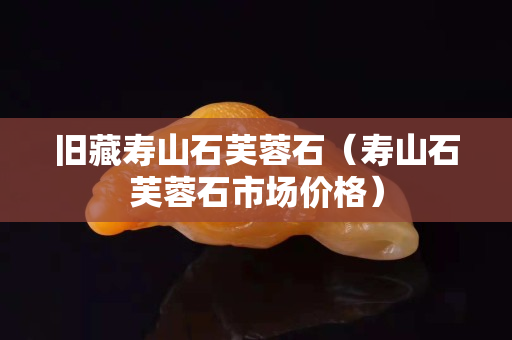 舊藏壽山石芙蓉石（壽山石芙蓉石市場價格）