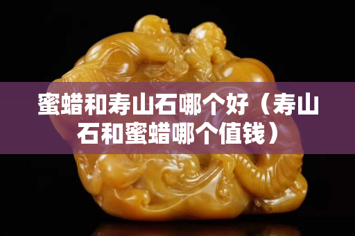 蜜蠟和壽山石哪個好（壽山石和蜜蠟哪個值錢）