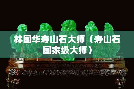 林國華壽山石大師(壽山石國家級大師) 林國華壽山石大師(壽山石國家級大師)
