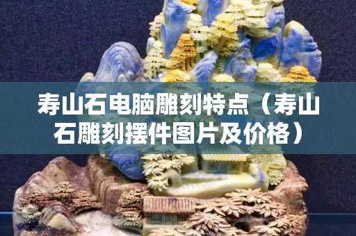 壽山石電腦雕刻特點（壽山石雕刻擺件圖片及價格）