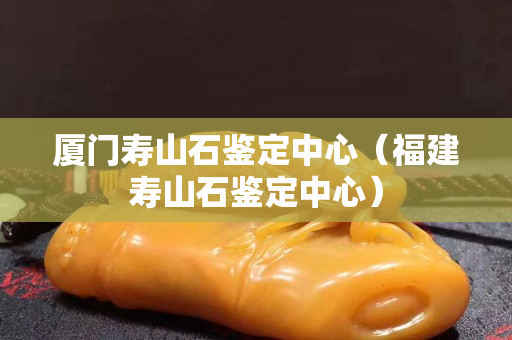 廈門壽山石鑒定中心（福建壽山石鑒定中心）