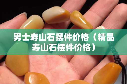 男士壽山石擺件價格（精品壽山石擺件價格）
