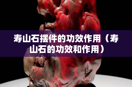 壽山石擺件的功效作用(壽山石的功效和作用) 壽山石擺件的功效作用(壽山石的功效和作用)