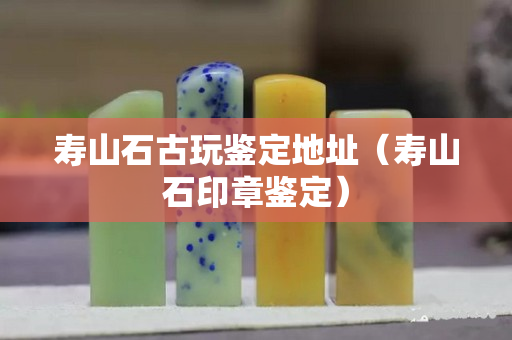 壽山石古玩鑒定地址（壽山石印章鑒定）