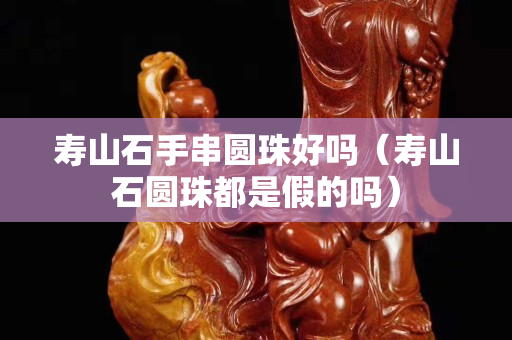 壽山石手串圓珠好嗎（壽山石圓珠都是假的嗎）