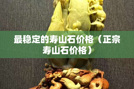 最穩定的壽山石價格（正宗壽山石價格）