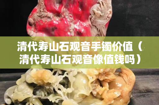 清代壽山石觀音手鐲價值（清代壽山石觀音像值錢嗎）
