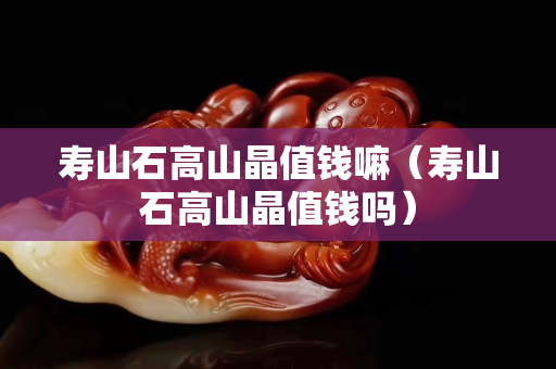 壽山石高山晶值錢嘛（壽山石高山晶值錢嗎）