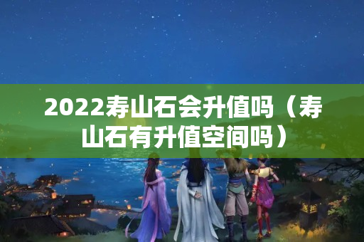 2022壽山石會升值嗎（壽山石有升值空間嗎）