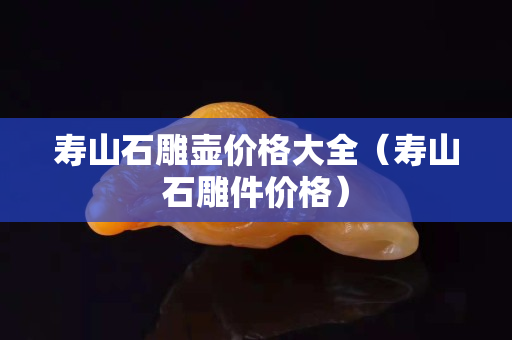 壽山石雕壺價(jià)格大全(壽山石雕件價(jià)格) 壽山石雕壺價(jià)格大全(壽山石雕件價(jià)格)