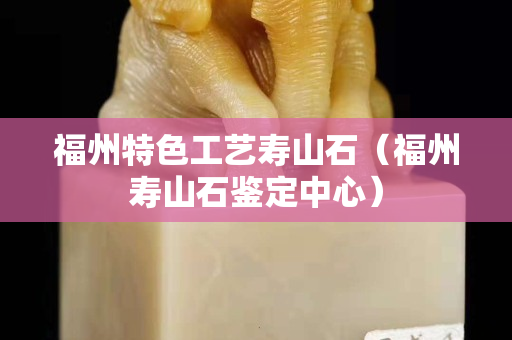 福州特色工藝壽山石（福州壽山石鑒定中心）