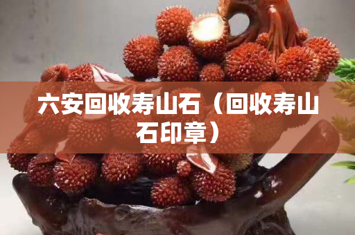 六安回收壽山石（回收壽山石印章）