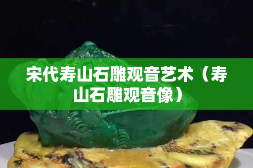 宋代壽山石雕觀音藝術（壽山石雕觀音像）