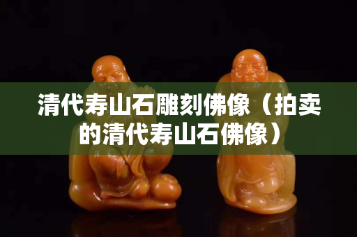 清代壽山石雕刻佛像（拍賣的清代壽山石佛像）