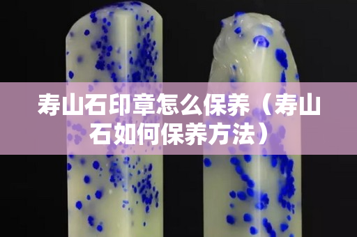 壽山石印章怎么保養（壽山石如何保養方法）