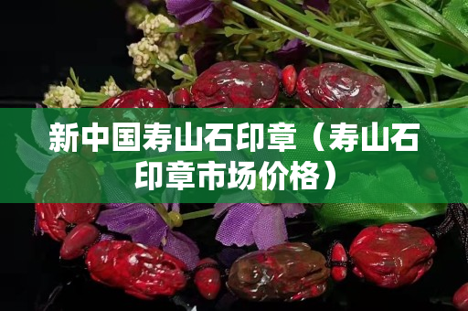 新中國壽山石印章(壽山石印章市場價格) 新中國壽山石印章(壽山石印章市場價格)