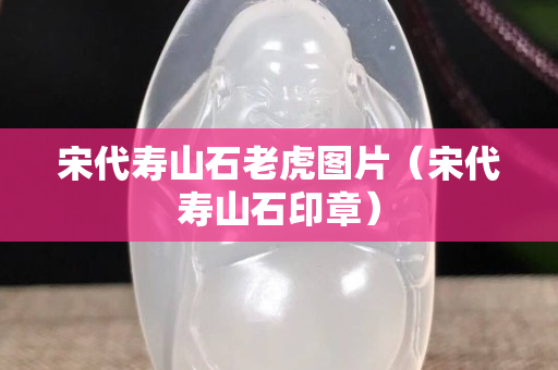 宋代壽山石老虎圖片（宋代壽山石印章）