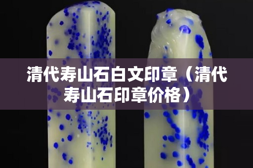 清代壽山石白文印章（清代壽山石印章價格）