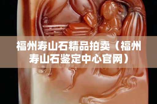 福州壽山石精品拍賣（福州壽山石鑒定中心官網）