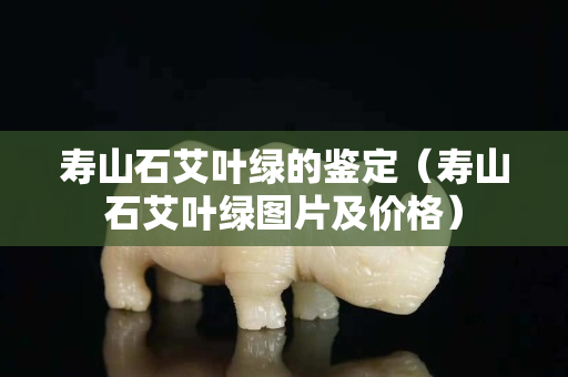 壽山石艾葉綠的鑒定（壽山石艾葉綠圖片及價格）