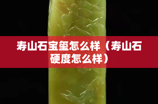 壽山石寶璽怎么樣(壽山石硬度怎么樣) 壽山石寶璽怎么樣(壽山石硬度怎么樣)
