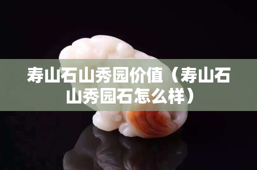 壽山石山秀園價值（壽山石山秀園石怎么樣）