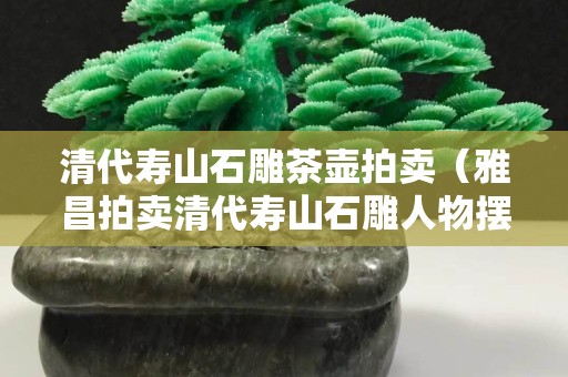 清代壽山石雕茶壺拍賣（雅昌拍賣清代壽山石雕人物擺件）