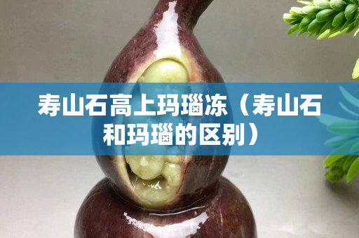 壽山石高上瑪瑙凍(壽山石和瑪瑙的區別) 壽山石高上瑪瑙凍(壽山石和瑪瑙的區別)