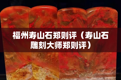 福州壽山石鄭則評（壽山石雕刻大師鄭則評）