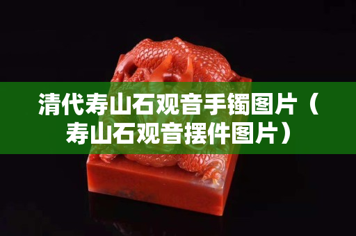 清代壽山石觀音手鐲圖片（壽山石觀音擺件圖片）