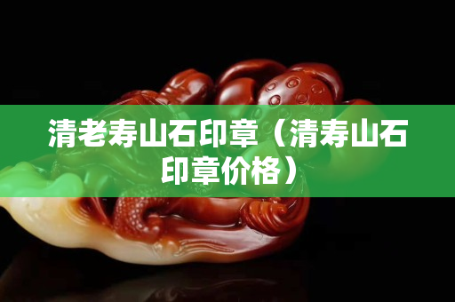 清老壽山石印章(清壽山石印章價格) 清老壽山石印章(清壽山石印章價格)