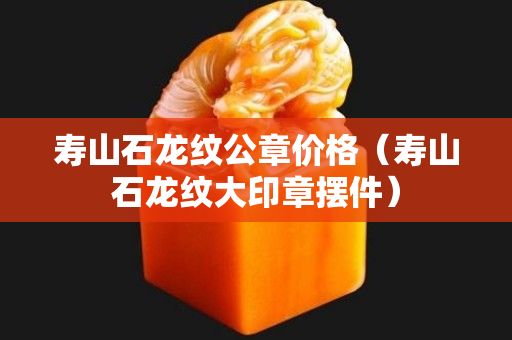 壽山石龍紋公章價格(壽山石龍紋大印章擺件) 壽山石龍紋公章價格(壽山石龍紋大印章擺件)