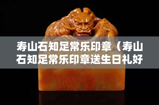 壽山石知足常樂印章（壽山石知足常樂印章送生日禮好嗎）