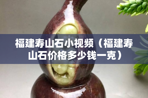 福建壽山石小視頻（福建壽山石價格多少錢一克）